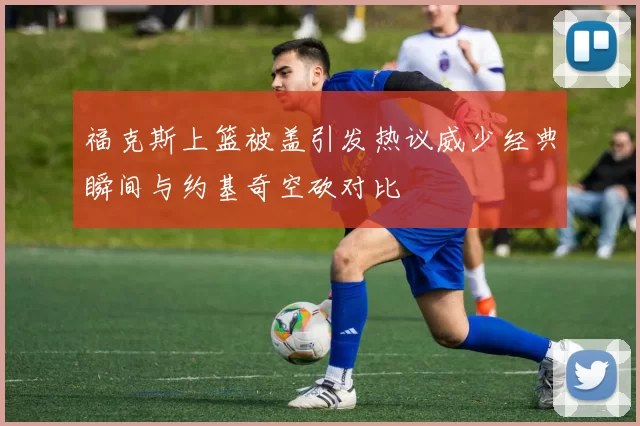 福克斯上篮被盖引发热议威少经典瞬间与约基奇空砍对比