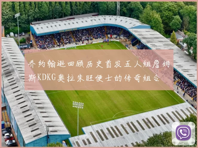 乔约翰逊回顾历史首发五人组詹姆斯KDKG奥拉朱旺便士的传奇组合