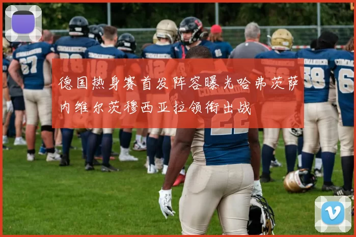 德国热身赛首发阵容曝光哈弗茨萨内维尔茨穆西亚拉领衔出战