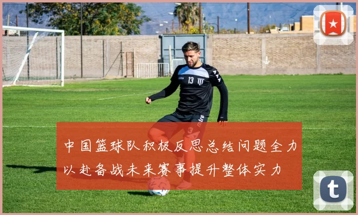 中国篮球队积极反思总结问题全力以赴备战未来赛事提升整体实力