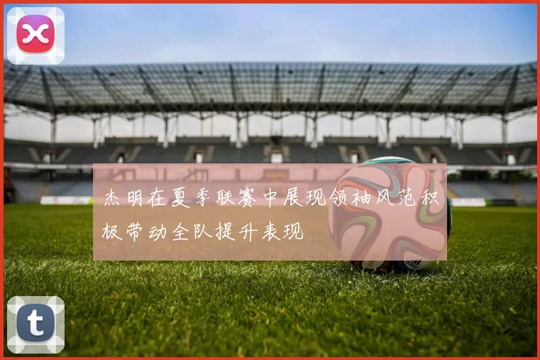 杰明在夏季联赛中展现领袖风范积极带动全队提升表现